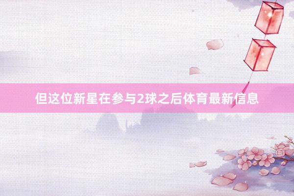但这位新星在参与2球之后体育最新信息