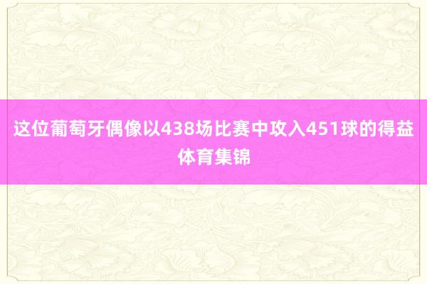 这位葡萄牙偶像以438场比赛中攻入451球的得益体育集锦