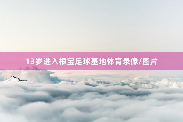 13岁进入根宝足球基地体育录像/图片