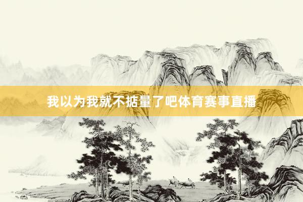 我以为我就不掂量了吧体育赛事直播