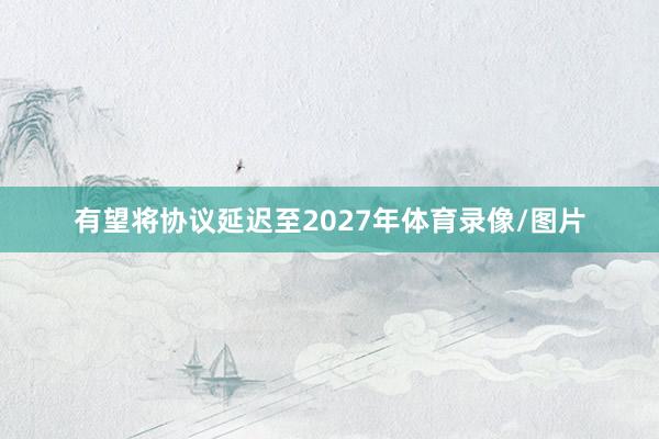 有望将协议延迟至2027年体育录像/图片