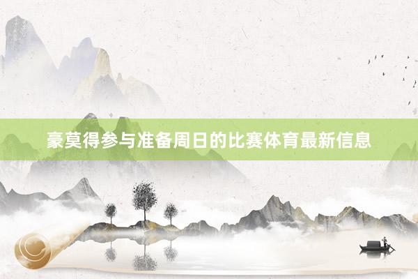 豪莫得参与准备周日的比赛体育最新信息