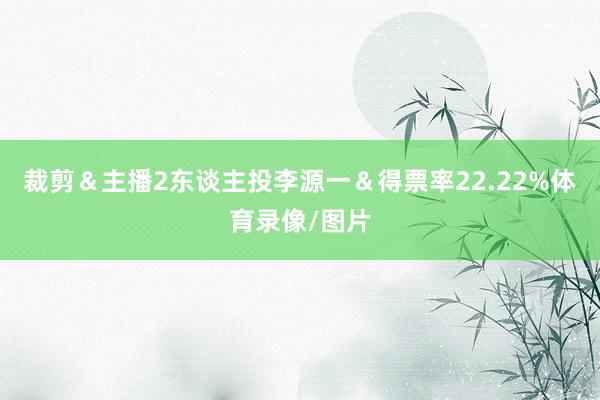 裁剪＆主播2东谈主投李源一＆得票率22.22%体育录像/图片
