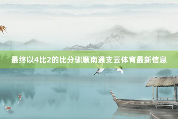 最终以4比2的比分驯顺南通支云体育最新信息