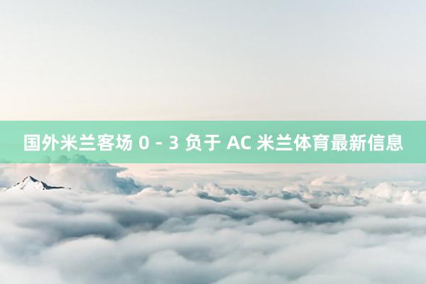 国外米兰客场 0 - 3 负于 AC 米兰体育最新信息
