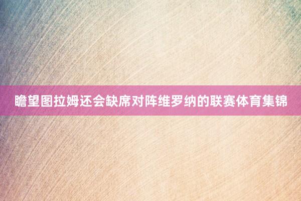 瞻望图拉姆还会缺席对阵维罗纳的联赛体育集锦
