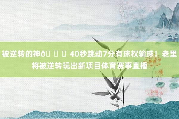 被逆转的神😑40秒跳动7分有球权输球！老里将被逆转玩出新项目体育赛事直播