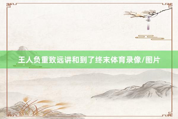 王人负重致远讲和到了终末体育录像/图片