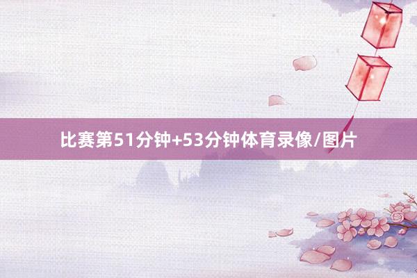 比赛第51分钟+53分钟体育录像/图片