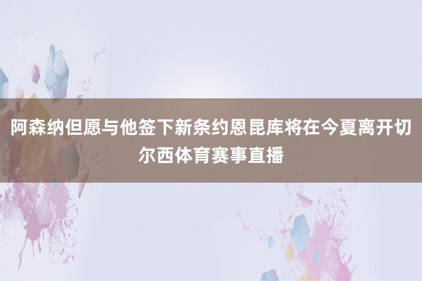 阿森纳但愿与他签下新条约恩昆库将在今夏离开切尔西体育赛事直播