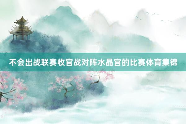 不会出战联赛收官战对阵水晶宫的比赛体育集锦