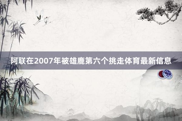 阿联在2007年被雄鹿第六个挑走体育最新信息
