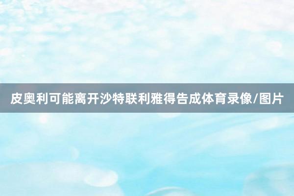 皮奥利可能离开沙特联利雅得告成体育录像/图片