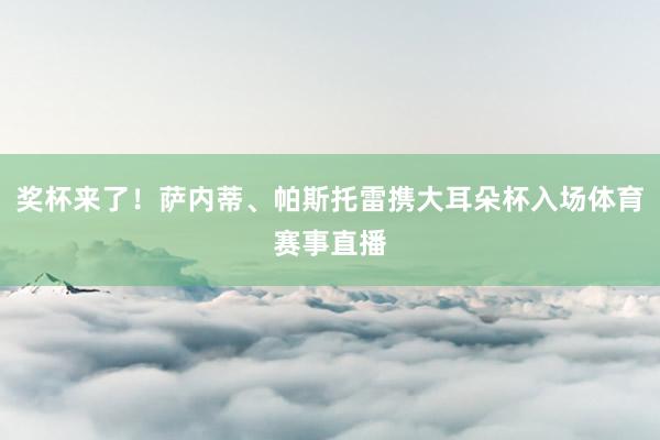 奖杯来了！萨内蒂、帕斯托雷携大耳朵杯入场体育赛事直播