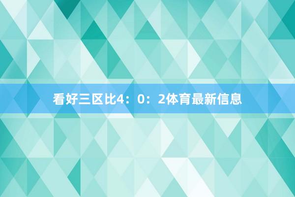 看好三区比4：0：2体育最新信息