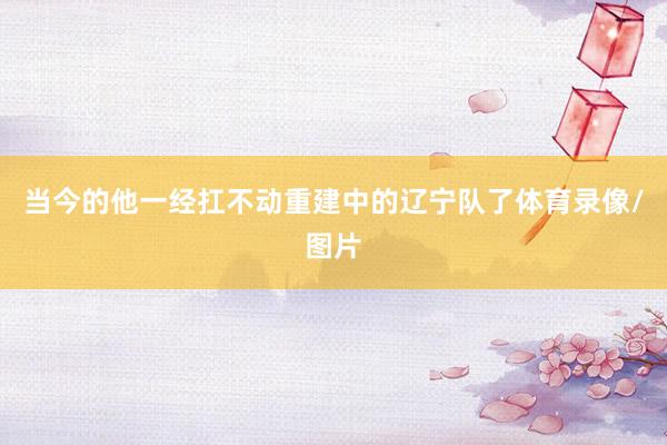 当今的他一经扛不动重建中的辽宁队了体育录像/图片