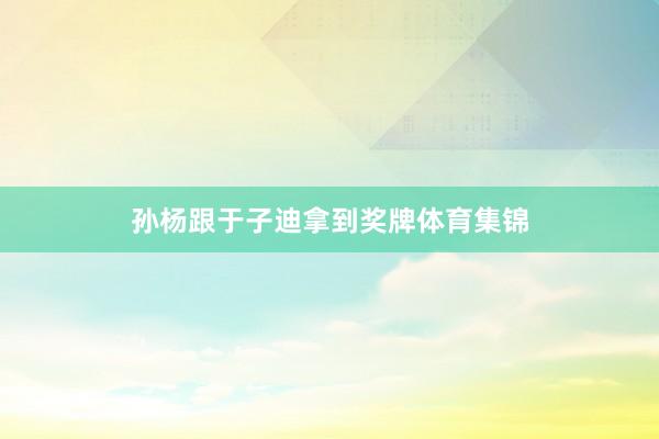 孙杨跟于子迪拿到奖牌体育集锦