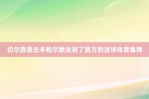 切尔西袭击手帕尔默谈到了我方的进球体育集锦