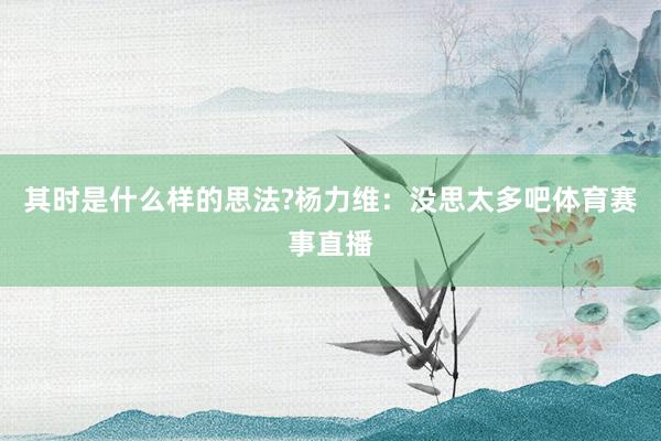 其时是什么样的思法?杨力维：没思太多吧体育赛事直播