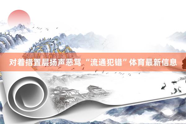 对着措置层扬声恶骂 “流通犯错”体育最新信息