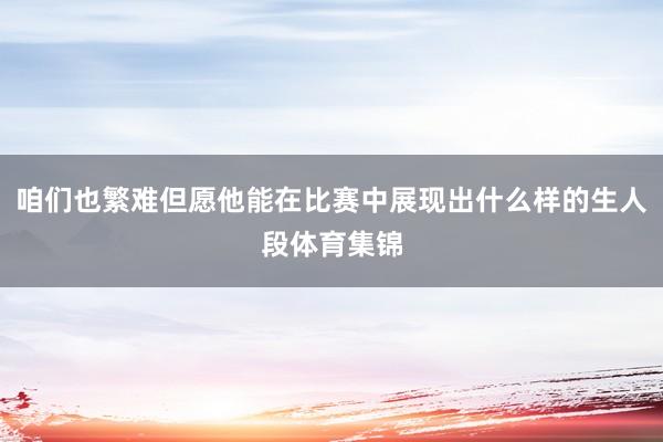 咱们也繁难但愿他能在比赛中展现出什么样的生人段体育集锦