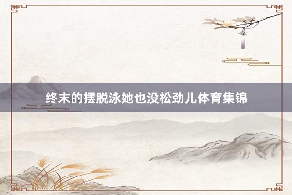 终末的摆脱泳她也没松劲儿体育集锦