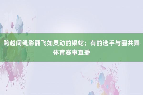 跨越间绳影翻飞如灵动的银蛇；有的选手与圈共舞体育赛事直播