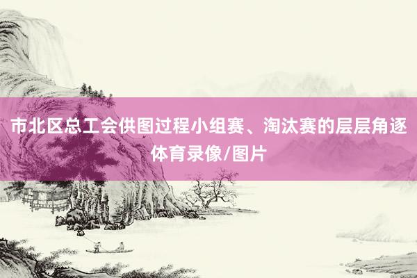 市北区总工会供图过程小组赛、淘汰赛的层层角逐体育录像/图片