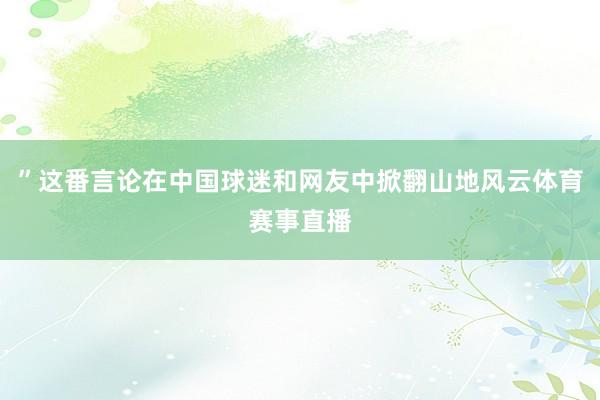 ”这番言论在中国球迷和网友中掀翻山地风云体育赛事直播