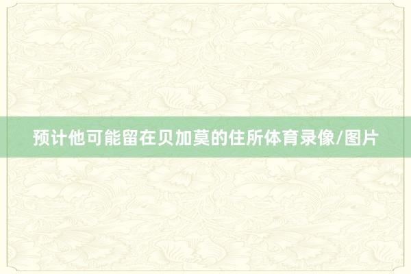 预计他可能留在贝加莫的住所体育录像/图片