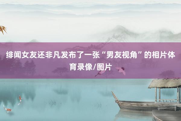 绯闻女友还非凡发布了一张“男友视角”的相片体育录像/图片