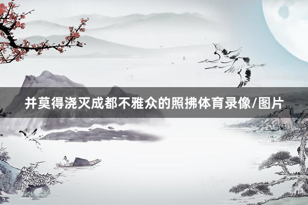 并莫得浇灭成都不雅众的照拂体育录像/图片