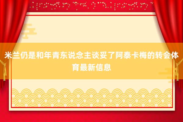 米兰仍是和年青东说念主谈妥了阿泰卡梅的转会体育最新信息