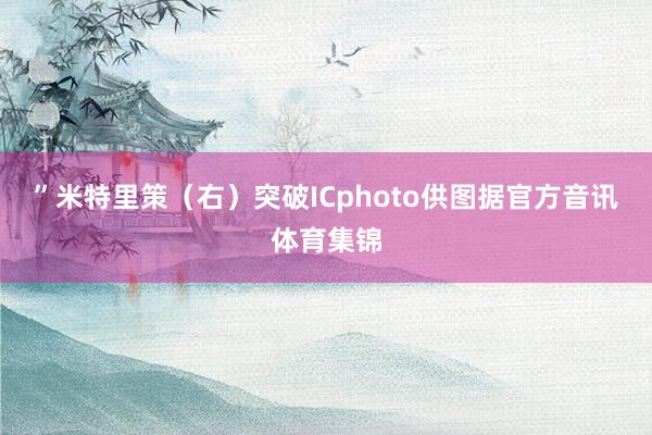 ”米特里策(右)突破ICphoto供图据官方音讯体育集锦
