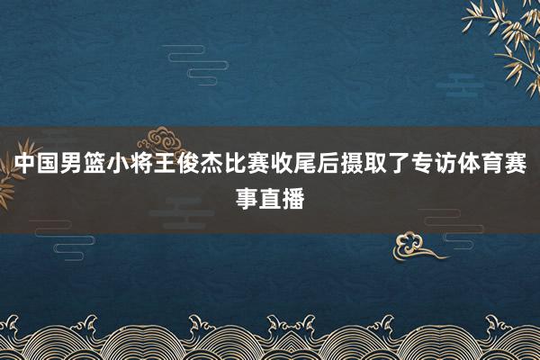 中国男篮小将王俊杰比赛收尾后摄取了专访体育赛事直播