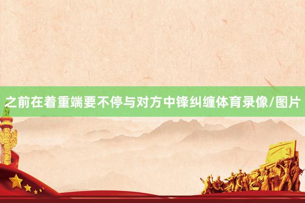 之前在着重端要不停与对方中锋纠缠体育录像/图片