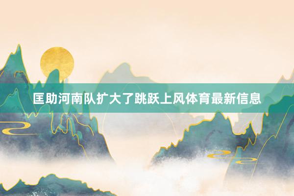 匡助河南队扩大了跳跃上风体育最新信息