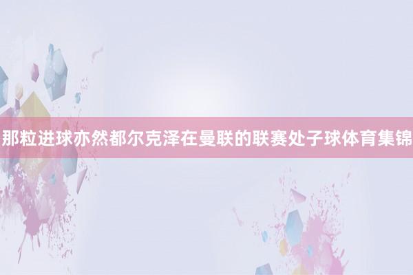 那粒进球亦然都尔克泽在曼联的联赛处子球体育集锦
