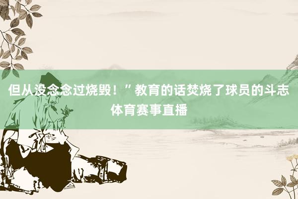 但从没念念过烧毁！”教育的话焚烧了球员的斗志体育赛事直播