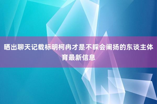 晒出聊天记载标明柯冉才是不睬会阐扬的东谈主体育最新信息