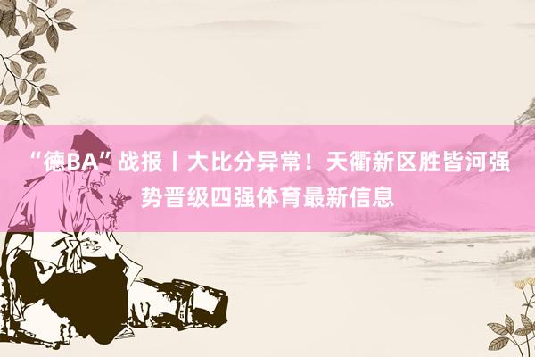 “德BA”战报丨大比分异常！天衢新区胜皆河强势晋级四强体育最新信息