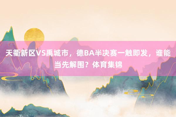 天衢新区VS禹城市，德BA半决赛一触即发，谁能当先解围？体育集锦