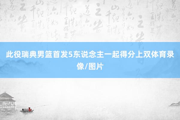 此役瑞典男篮首发5东说念主一起得分上双体育录像/图片