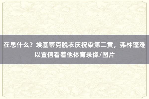 在思什么？埃基蒂克脱衣庆祝染第二黄，弗林蓬难以置信看着他体育录像/图片
