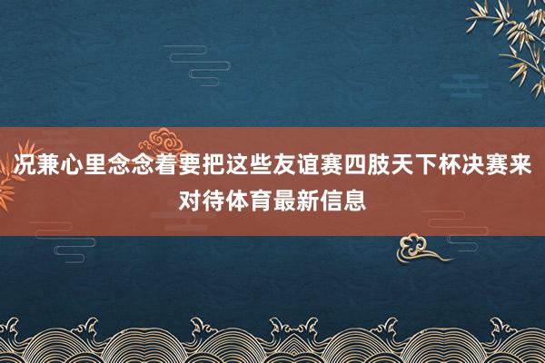 况兼心里念念着要把这些友谊赛四肢天下杯决赛来对待体育最新信息