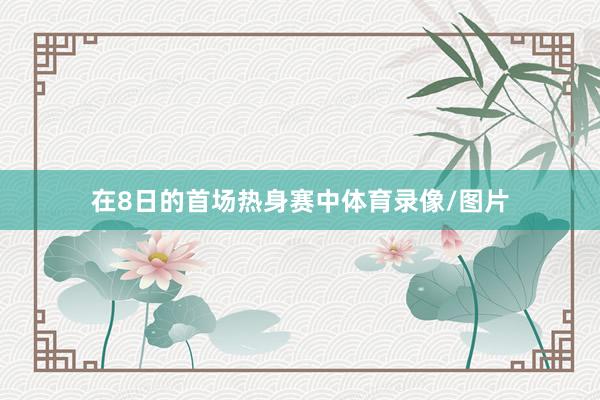在8日的首场热身赛中体育录像/图片