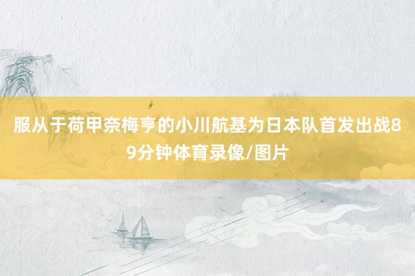 服从于荷甲奈梅亨的小川航基为日本队首发出战89分钟体育录像/图片