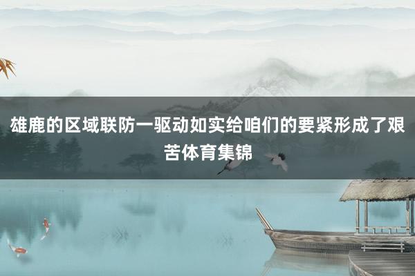 雄鹿的区域联防一驱动如实给咱们的要紧形成了艰苦体育集锦