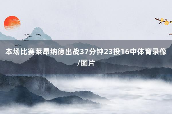 本场比赛莱昂纳德出战37分钟23投16中体育录像/图片