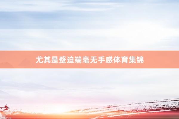 尤其是蹙迫端毫无手感体育集锦